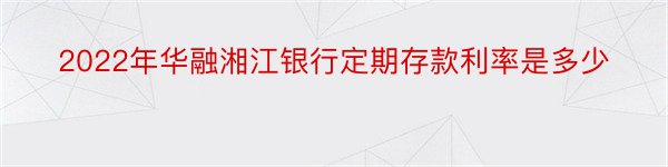 2022年华融湘江银行定期存款利率是多少