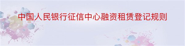 中国人民银行征信中心融资租赁登记规则