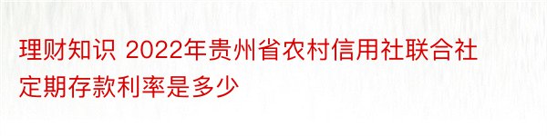理财知识 2022年贵州省农村信用社联合社定期存款利率是多少