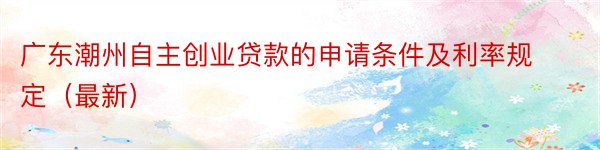 广东潮州自主创业贷款的申请条件及利率规定（最新）