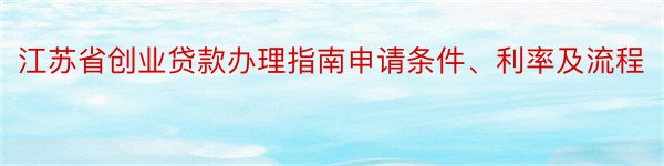 江苏省创业贷款办理指南申请条件、利率及流程