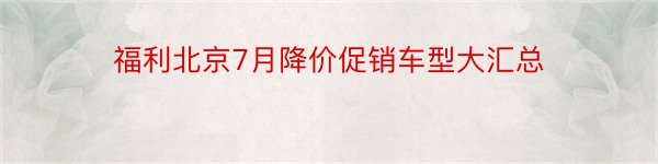 福利北京7月降价促销车型大汇总