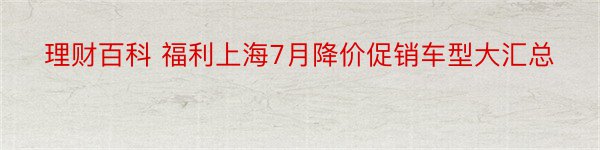 理财百科 福利上海7月降价促销车型大汇总