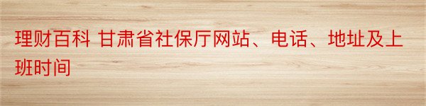 理财百科 甘肃省社保厅网站、电话、地址及上班时间