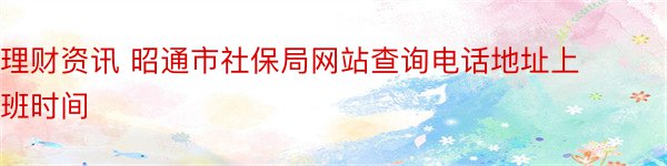理财资讯 昭通市社保局网站查询电话地址上班时间