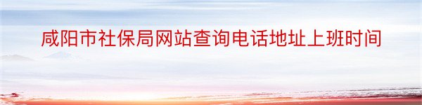 咸阳市社保局网站查询电话地址上班时间
