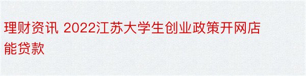 理财资讯 2022江苏大学生创业政策开网店能贷款