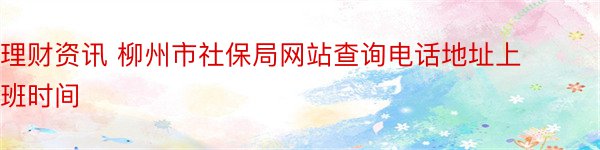 理财资讯 柳州市社保局网站查询电话地址上班时间