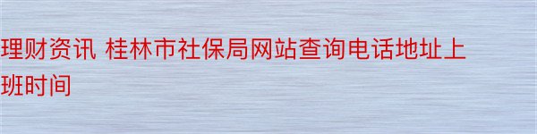 理财资讯 桂林市社保局网站查询电话地址上班时间
