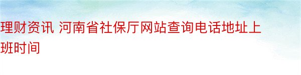 理财资讯 河南省社保厅网站查询电话地址上班时间