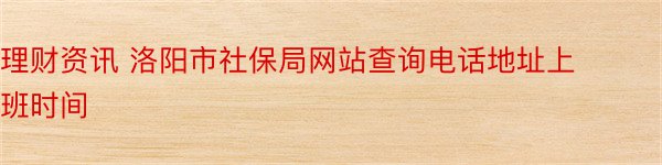 理财资讯 洛阳市社保局网站查询电话地址上班时间
