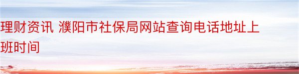 理财资讯 濮阳市社保局网站查询电话地址上班时间