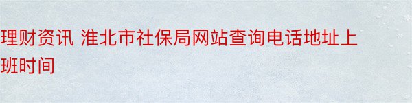 理财资讯 淮北市社保局网站查询电话地址上班时间