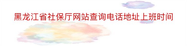 黑龙江省社保厅网站查询电话地址上班时间
