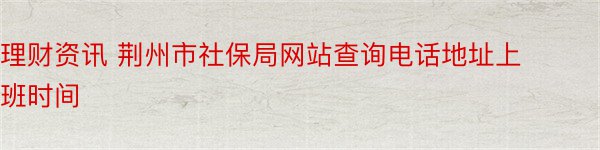 理财资讯 荆州市社保局网站查询电话地址上班时间