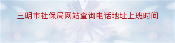 三明市社保局网站查询电话地址上班时间