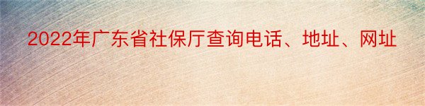 2022年广东省社保厅查询电话、地址、网址