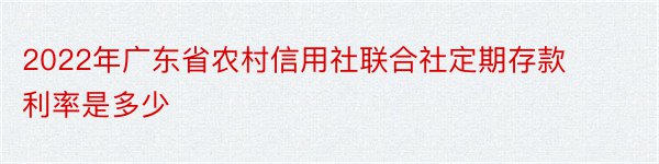 2022年广东省农村信用社联合社定期存款利率是多少