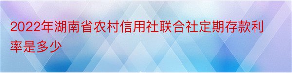 2022年湖南省农村信用社联合社定期存款利率是多少
