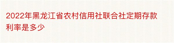 2022年黑龙江省农村信用社联合社定期存款利率是多少
