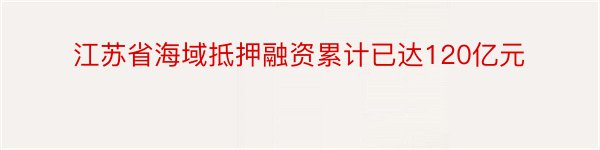 江苏省海域抵押融资累计已达120亿元